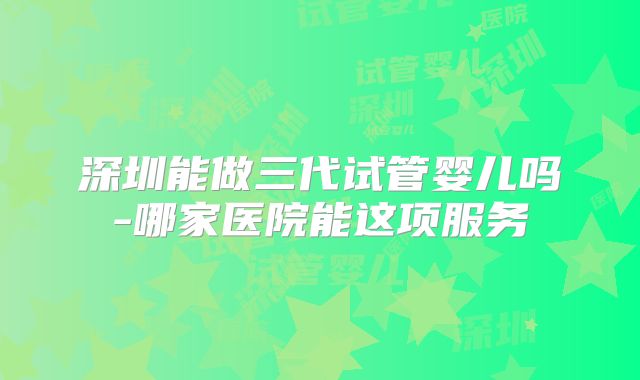 深圳能做三代试管婴儿吗-哪家医院能这项服务