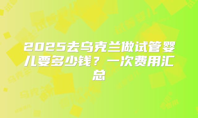2025去乌克兰做试管婴儿要多少钱？一次费用汇总