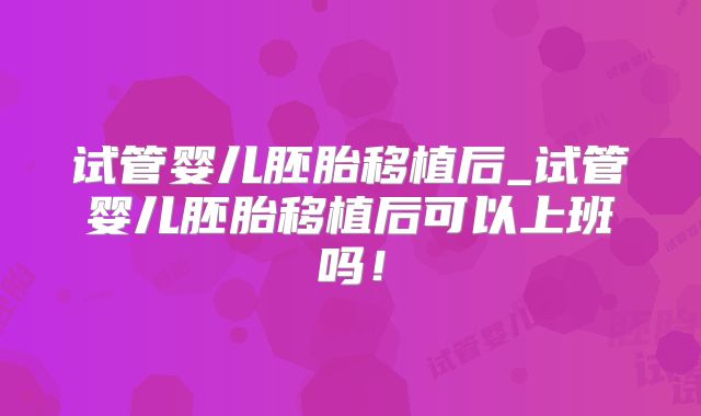 试管婴儿胚胎移植后_试管婴儿胚胎移植后可以上班吗!