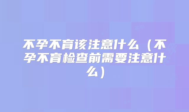 不孕不育该注意什么(不孕不育检查前需要注意什么)