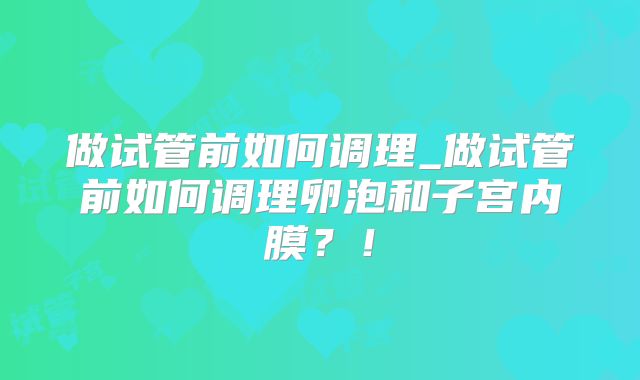 做试管前如何调理_做试管前如何调理卵泡和子宫内膜？！