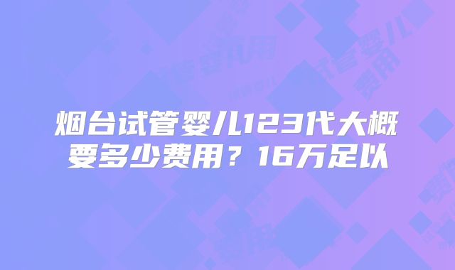 烟台试管婴儿123代大概要多少费用？16万足以