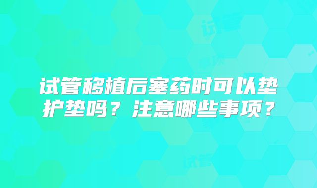 试管移植后塞药时可以垫护垫吗?注意哪些事项?