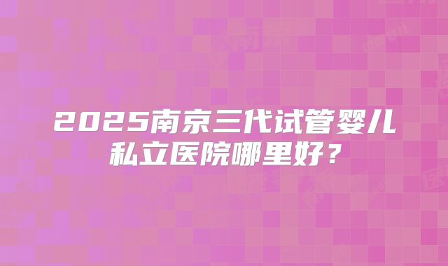 2025南京三代试管婴儿私立医院哪里好？