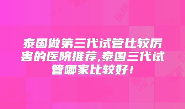泰国做第三代试管比较厉害的医院推荐,泰国三代试管哪家比较好！