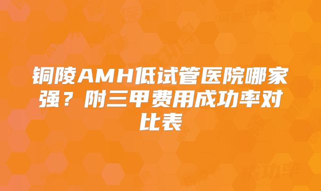 铜陵AMH低试管医院哪家强?附三甲费用成功率对比表