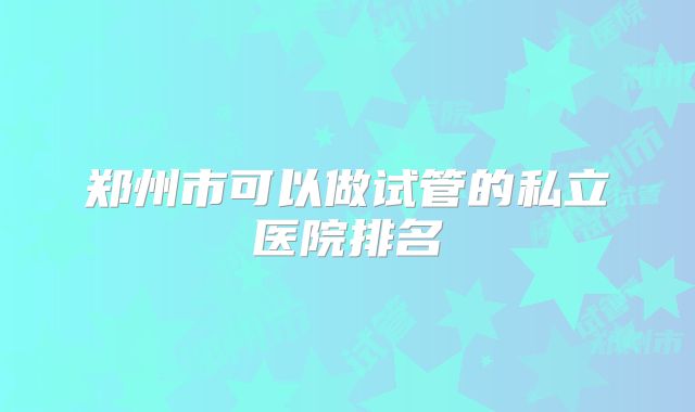 郑州市可以做试管的私立医院排名