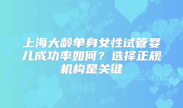 上海大龄单身女性试管婴儿成功率如何？选择正规机构是关键