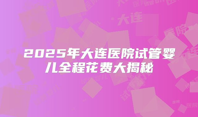 2025年大连医院试管婴儿全程花费大揭秘