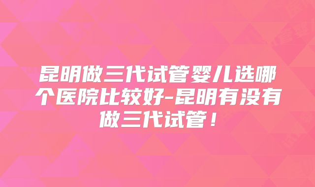 昆明做三代试管婴儿选哪个医院比较好-昆明有没有做三代试管！