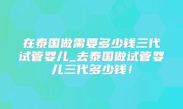 在泰国做需要多少钱三代试管婴儿_去泰国做试管婴儿三代多少钱！