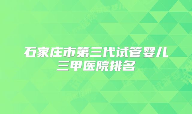 石家庄市第三代试管婴儿三甲医院排名