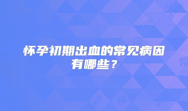 怀孕初期出血的常见病因有哪些？