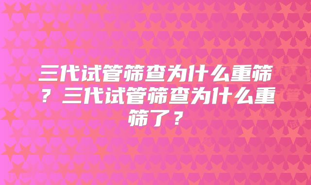 三代试管筛查为什么重筛?三代试管筛查为什么重筛了?