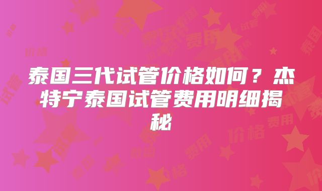 泰国三代试管价格如何？杰特宁泰国试管费用明细揭秘