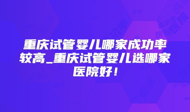 重庆试管婴儿哪家成功率较高_重庆试管婴儿选哪家医院好！