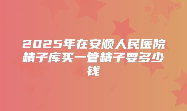 2025年在安顺人民医院精子库买一管精子要多少钱