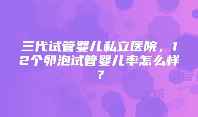 三代试管婴儿私立医院，12个卵泡试管婴儿率怎么样？