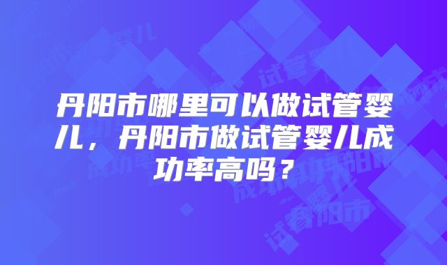 丹阳市哪里可以做试管婴儿,丹阳市做试管婴儿成功率高吗?