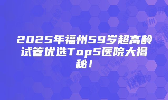 2025年福州59岁超高龄试管优选Top5医院大揭秘！