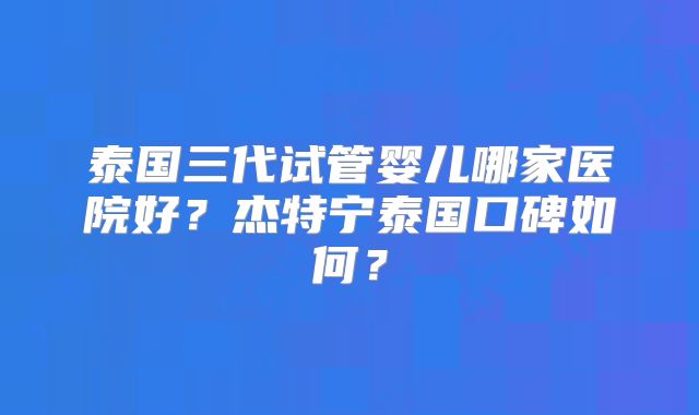 泰国三代试管婴儿哪家医院好?杰特宁泰国口碑如何?