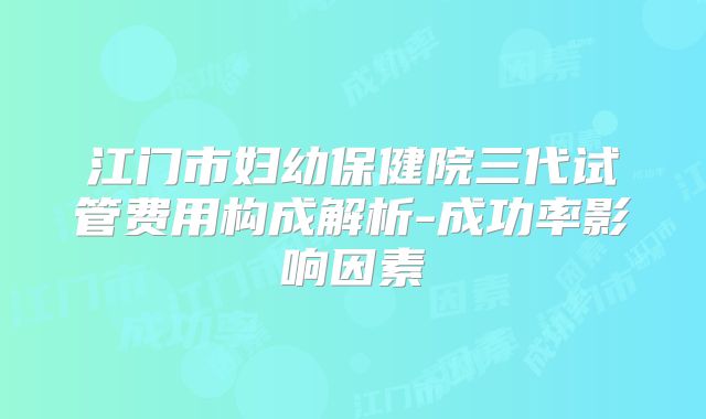 江门市妇幼保健院三代试管费用构成解析-成功率影响因素
