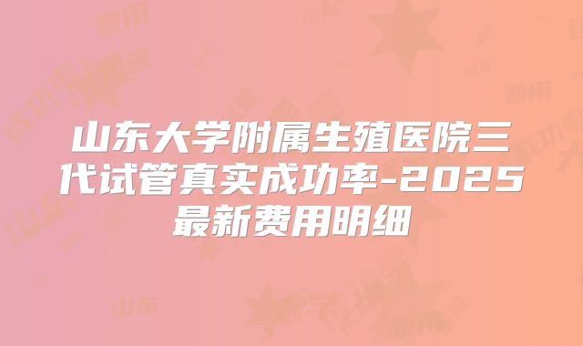 山东大学附属生殖医院三代试管真实成功率-2025最新费用明细