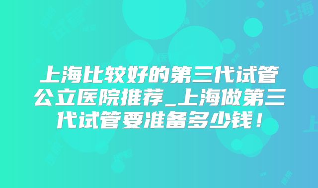 上海比较好的第三代试管公立医院推荐_上海做第三代试管要准备多少钱！