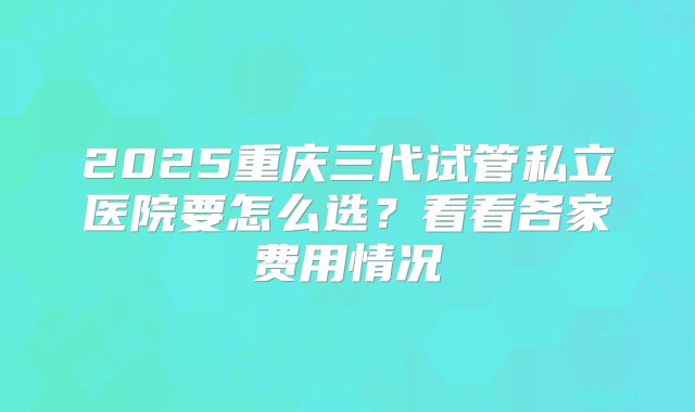 2025重庆三代试管私立医院要怎么选？看看各家费用情况