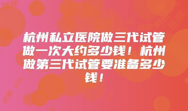 杭州私立医院做三代试管做一次大约多少钱!杭州做第三代试管要准备多少钱!