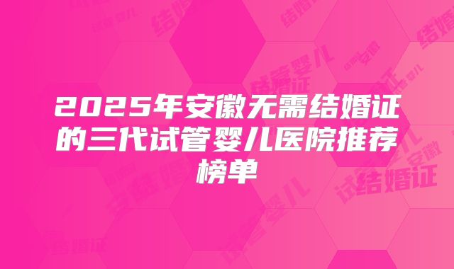 2025年安徽无需结婚证的三代试管婴儿医院推荐榜单