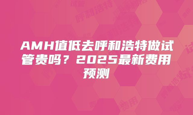 AMH值低去呼和浩特做试管贵吗？2025最新费用预测