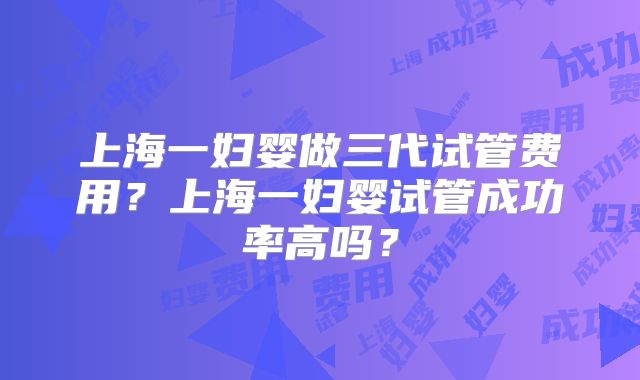上海一妇婴做三代试管费用?上海一妇婴试管成功率高吗?