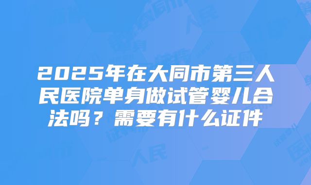 2025年在大同市第三人民医院单身做试管婴儿合法吗？需要有什么证件