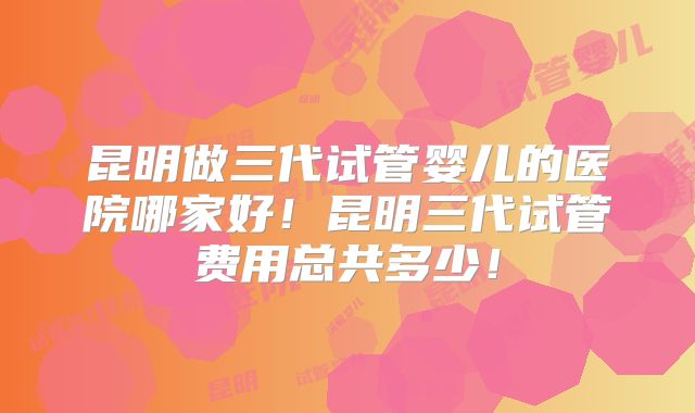 昆明做三代试管婴儿的医院哪家好！昆明三代试管费用总共多少！