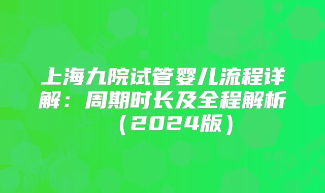 上海九院试管婴儿流程详解：周期时长及全程解析（2024版）