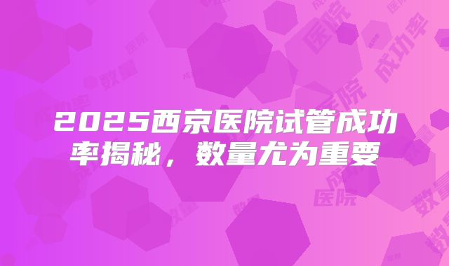2025西京医院试管成功率揭秘,数量尤为重要