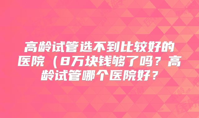 高龄试管选不到比较好的医院（8万块钱够了吗？高龄试管哪个医院好？