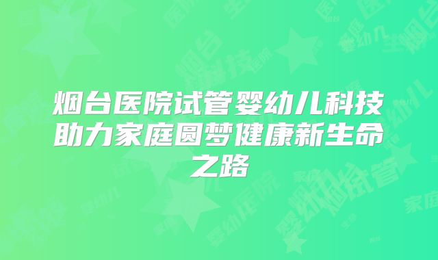 烟台医院试管婴幼儿科技助力家庭圆梦健康新生命之路