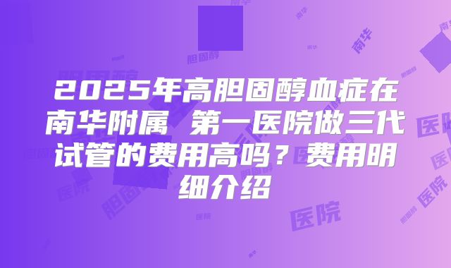 2025年高胆固醇血症在南华附属 第一医院做三代试管的费用高吗?费用明细介绍