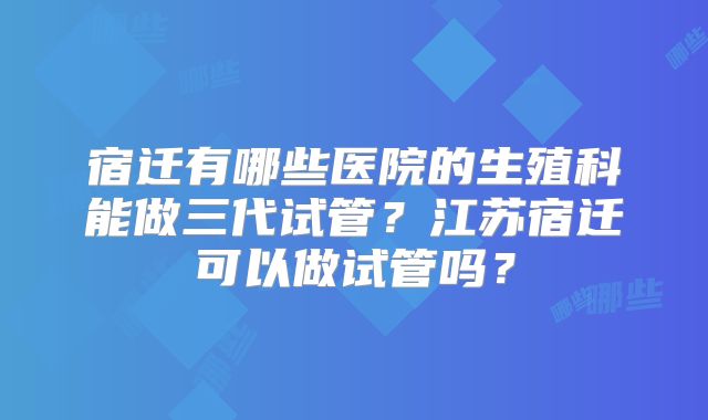 宿迁有哪些医院的生殖科能做三代试管？江苏宿迁可以做试管吗？