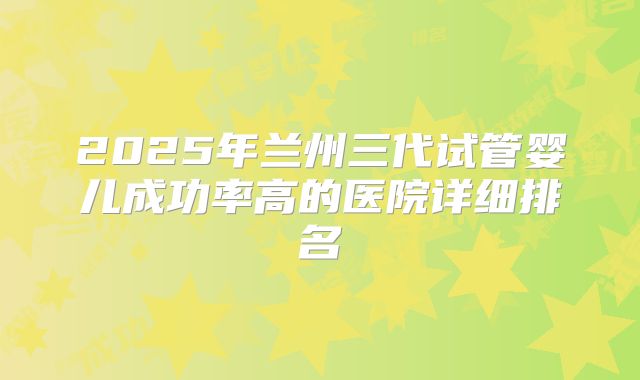 2025年兰州三代试管婴儿成功率高的医院详细排名