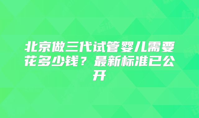 北京做三代试管婴儿需要花多少钱？最新标准已公开