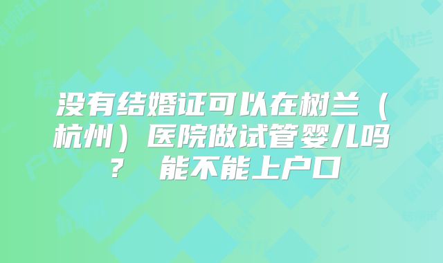 没有结婚证可以在树兰(杭州)医院做试管婴儿吗? 能不能上户口