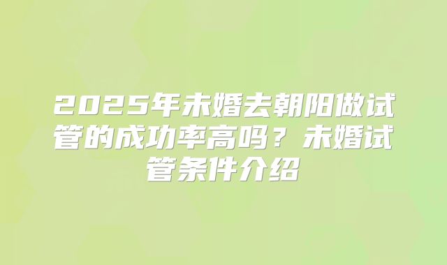 2025年未婚去朝阳做试管的成功率高吗?未婚试管条件介绍