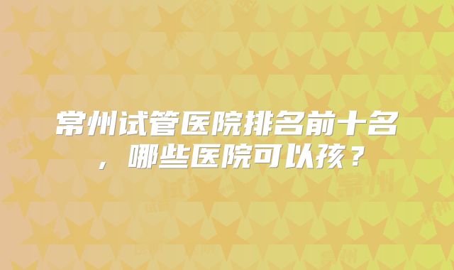 常州试管医院排名前十名，哪些医院可以孩？