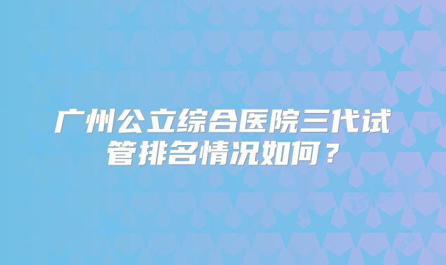 广州公立综合医院三代试管排名情况如何？