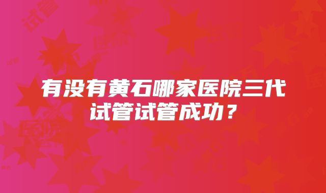 有没有黄石哪家医院三代试管试管成功？