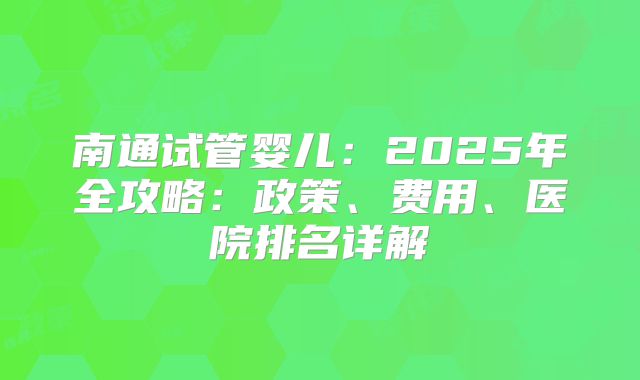 南通试管婴儿：2025年全攻略：政策、费用、医院排名详解
