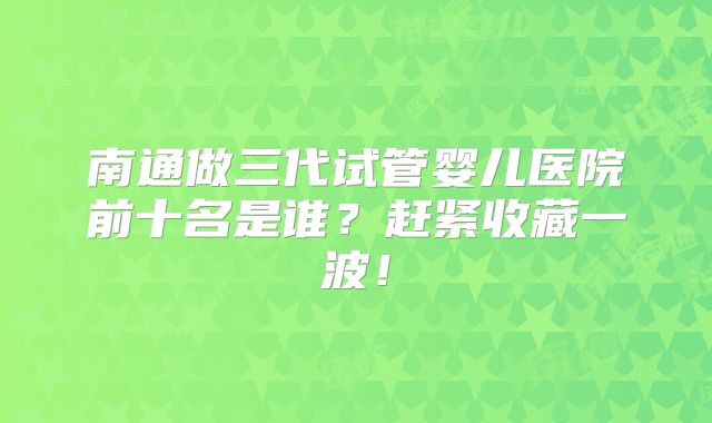 南通做三代试管婴儿医院前十名是谁？赶紧收藏一波！